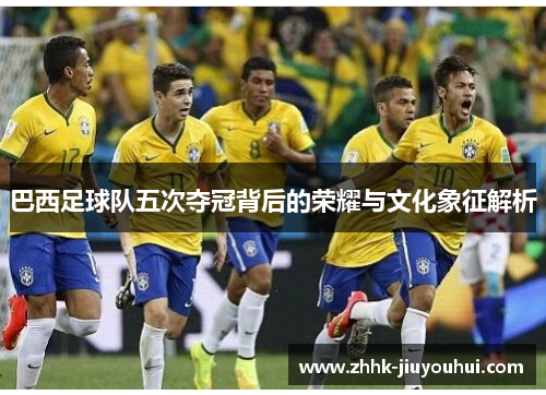 巴西足球队五次夺冠背后的荣耀与文化象征解析