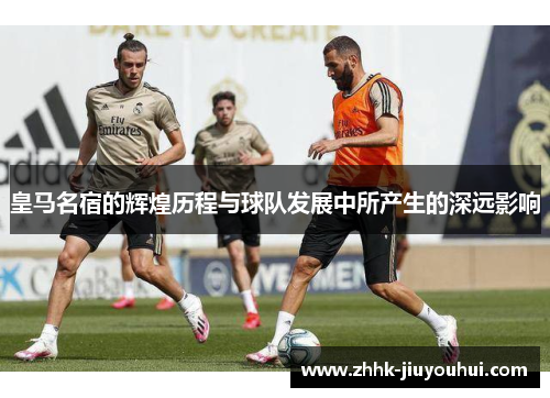 皇马名宿的辉煌历程与球队发展中所产生的深远影响
