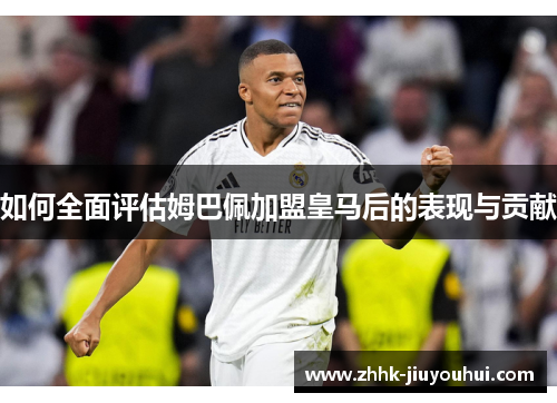 如何全面评估姆巴佩加盟皇马后的表现与贡献 如何全面评估姆巴佩加盟皇马后的表现与贡献