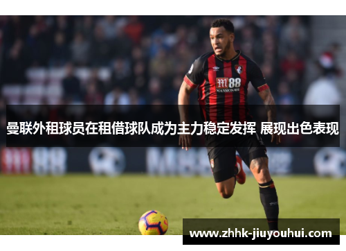 曼联外租球员在租借球队成为主力稳定发挥 展现出色表现