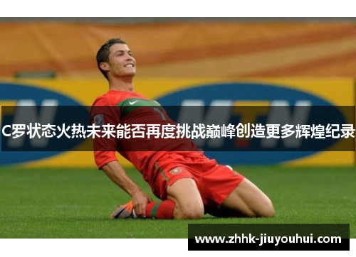 C罗状态火热未来能否再度挑战巅峰创造更多辉煌纪录 C罗状态火热未来能否再度挑战巅峰创造更多辉煌纪录