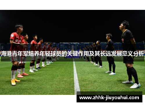 海港青年军培养年轻球员的关键作用及其长远发展意义分析 海港青年军培养年轻球员的关键作用及其长远发展意义分析