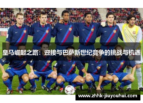 皇马崛起之路:迎接与巴萨新世纪竞争的挑战与机遇 皇马崛起之路:迎接与巴萨新世纪竞争的挑战与机遇