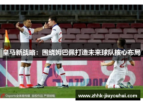 皇马新战略:围绕姆巴佩打造未来球队核心布局 皇马新战略:围绕姆巴佩打造未来球队核心布局