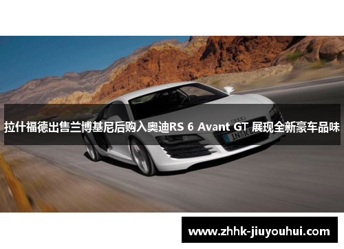拉什福德出售兰博基尼后购入奥迪RS 6 Avant GT 展现全新豪车品味 拉什福德出售兰博基尼后购入奥迪RS 6 Avant GT 展现全新豪车品味