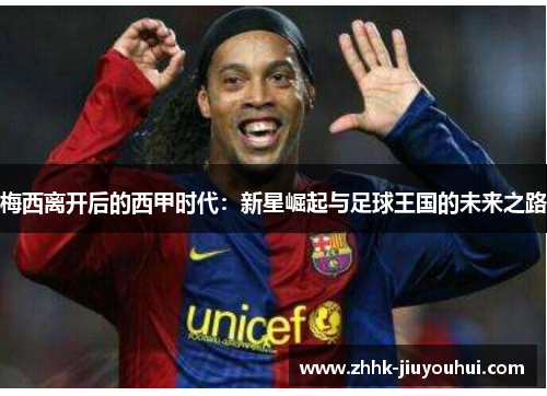 梅西离开后的西甲时代:新星崛起与足球王国的未来之路 梅西离开后的西甲时代:新星崛起与足球王国的未来之路