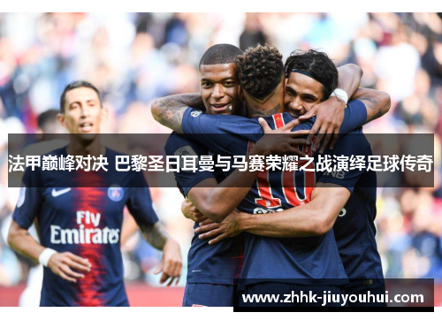 法甲巅峰对决 巴黎圣日耳曼与马赛荣耀之战演绎足球传奇
