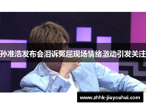 孙准浩发布会泪诉冤屈现场情绪激动引发关注