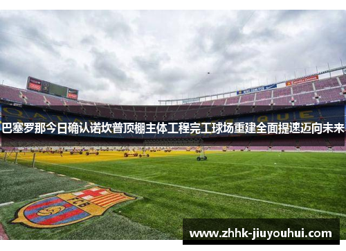 巴塞罗那今日确认诺坎普顶棚主体工程完工球场重建全面提速迈向未来