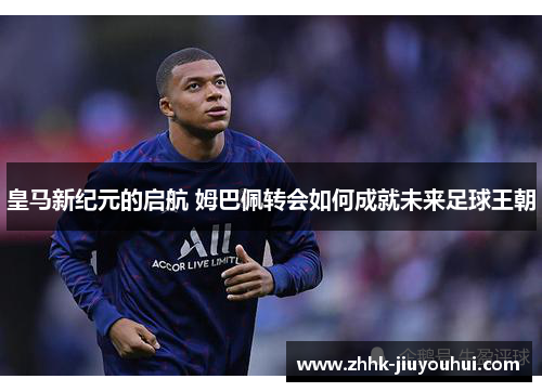 皇马新纪元的启航 姆巴佩转会如何成就未来足球王朝