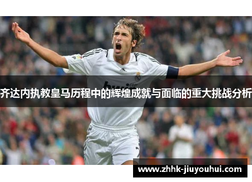 齐达内执教皇马历程中的辉煌成就与面临的重大挑战分析 齐达内执教皇马历程中的辉煌成就与面临的重大挑战分析